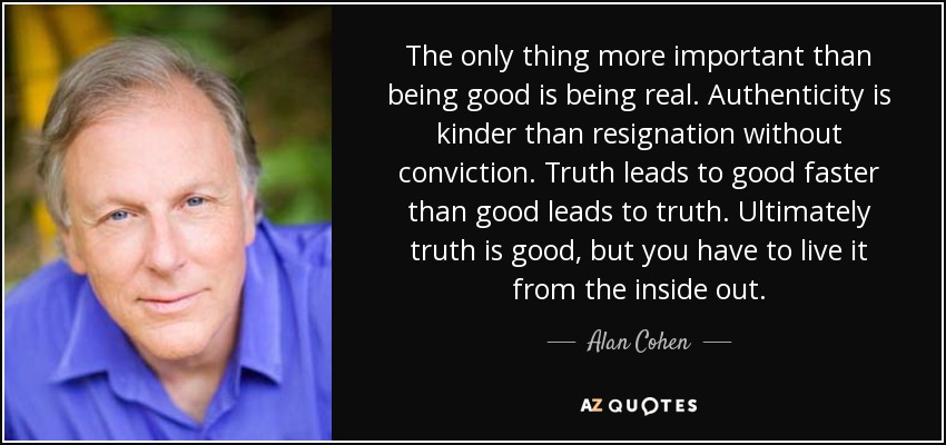 The only thing more important than being good is being real. Authenticity is kinder than resignation without conviction. Truth leads to good faster than good leads to truth. Ultimately truth is good, but you have to live it from the inside out. - Alan Cohen