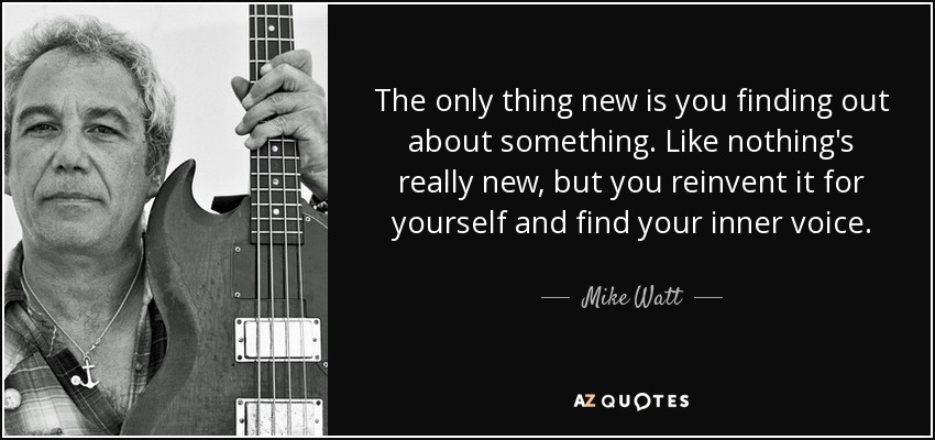 The only thing new is you finding out about something. Like nothing's really new, but you reinvent it for yourself and find your inner voice. - Mike Watt
