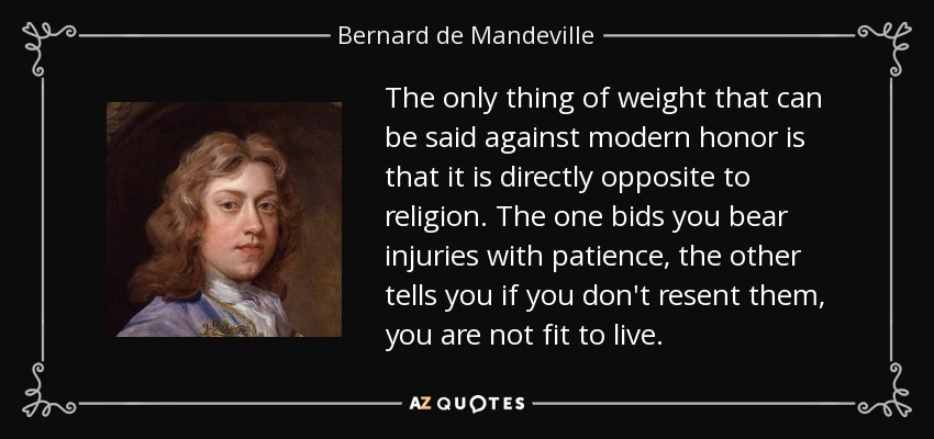 The only thing of weight that can be said against modern honor is that it is directly opposite to religion. The one bids you bear injuries with patience, the other tells you if you don't resent them, you are not fit to live. - Bernard de Mandeville