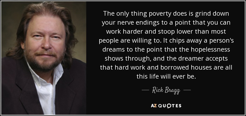 The only thing poverty does is grind down your nerve endings to a point that you can work harder and stoop lower than most people are willing to. It chips away a person's dreams to the point that the hopelessness shows through, and the dreamer accepts that hard work and borrowed houses are all this life will ever be. - Rick Bragg