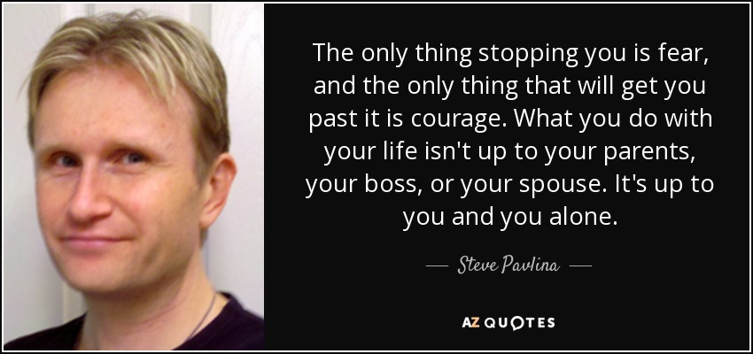 The only thing stopping you is fear, and the only thing that will get you past it is courage. What you do with your life isn't up to your parents, your boss, or your spouse. It's up to you and you alone. - Steve Pavlina