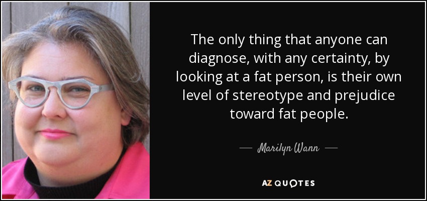 The only thing that anyone can diagnose, with any certainty, by looking at a fat person, is their own level of stereotype and prejudice toward fat people. - Marilyn Wann