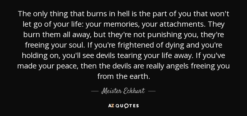 The only thing that burns in hell is the part of you that won't let go of your life: your memories, your attachments. They burn them all away, but they're not punishing you, they're freeing your soul. If you're frightened of dying and you're holding on, you'll see devils tearing your life away. If you've made your peace, then the devils are really angels freeing you from the earth. - Meister Eckhart