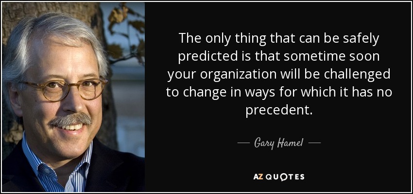 The only thing that can be safely predicted is that sometime soon your organization will be challenged to change in ways for which it has no precedent. - Gary Hamel