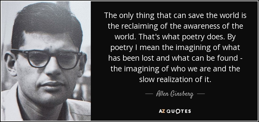 The only thing that can save the world is the reclaiming of the awareness of the world. That's what poetry does. By poetry I mean the imagining of what has been lost and what can be found - the imagining of who we are and the slow realization of it. - Allen Ginsberg