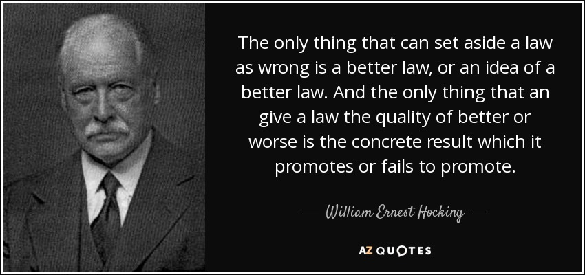 The only thing that can set aside a law as wrong is a better law, or an idea of a better law. And the only thing that an give a law the quality of better or worse is the concrete result which it promotes or fails to promote. - William Ernest Hocking