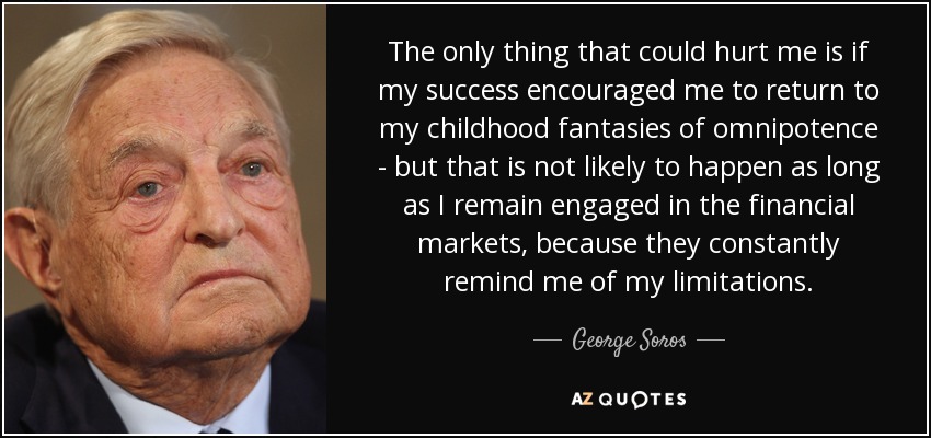 The only thing that could hurt me is if my success encouraged me to return to my childhood fantasies of omnipotence - but that is not likely to happen as long as I remain engaged in the financial markets, because they constantly remind me of my limitations. - George Soros
