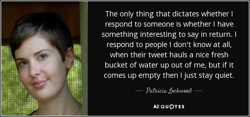 The only thing that dictates whether I respond to someone is whether I have something interesting to say in return. I respond to people I don't know at all, when their tweet hauls a nice fresh bucket of water up out of me, but if it comes up empty then I just stay quiet. - Patricia Lockwood