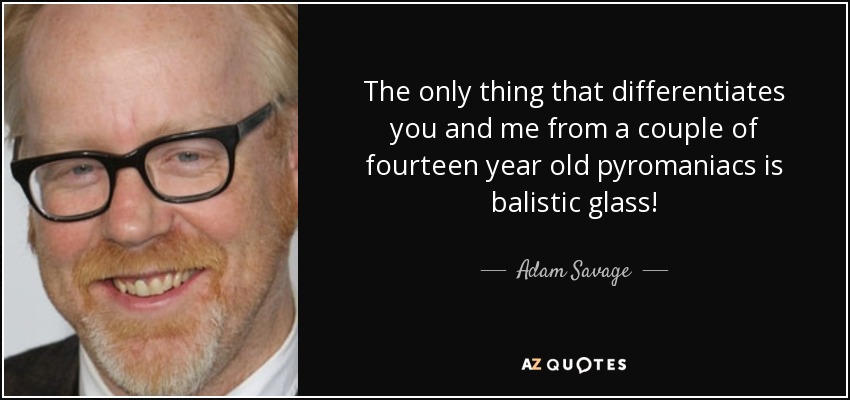 The only thing that differentiates you and me from a couple of fourteen year old pyromaniacs is balistic glass! - Adam Savage