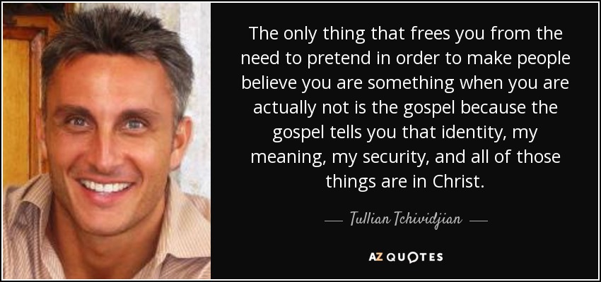The only thing that frees you from the need to pretend in order to make people believe you are something when you are actually not is the gospel because the gospel tells you that identity, my meaning, my security, and all of those things are in Christ. - Tullian Tchividjian