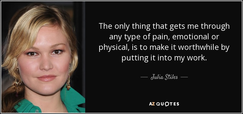 The only thing that gets me through any type of pain, emotional or physical, is to make it worthwhile by putting it into my work. - Julia Stiles