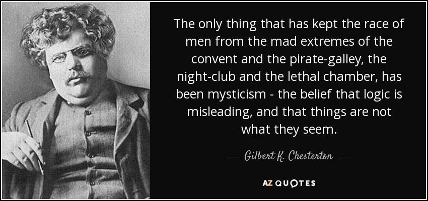 The only thing that has kept the race of men from the mad extremes of the convent and the pirate-galley, the night-club and the lethal chamber, has been mysticism - the belief that logic is misleading, and that things are not what they seem. - Gilbert K. Chesterton