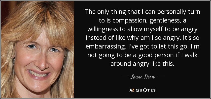 The only thing that I can personally turn to is compassion, gentleness, a willingness to allow myself to be angry instead of like why am I so angry. It's so embarrassing. I've got to let this go. I'm not going to be a good person if I walk around angry like this. - Laura Dern