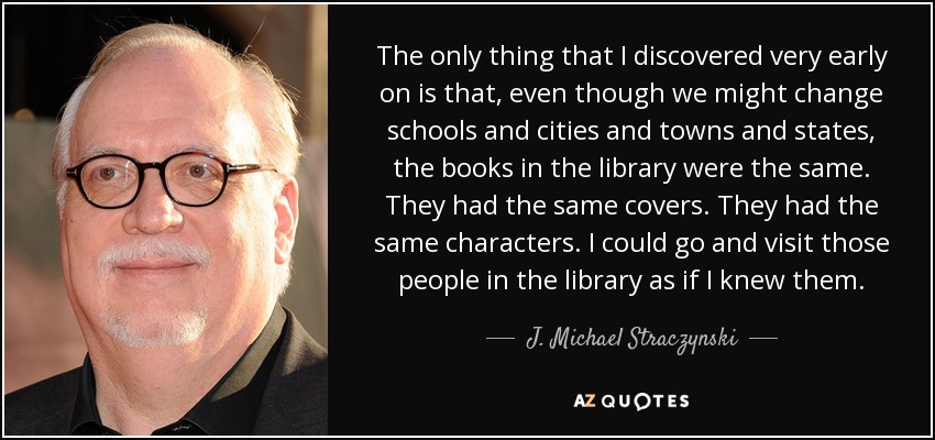 The only thing that I discovered very early on is that, even though we might change schools and cities and towns and states, the books in the library were the same. They had the same covers. They had the same characters. I could go and visit those people in the library as if I knew them. - J. Michael Straczynski