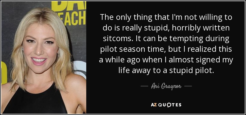 The only thing that I'm not willing to do is really stupid, horribly written sitcoms. It can be tempting during pilot season time, but I realized this a while ago when I almost signed my life away to a stupid pilot. - Ari Graynor