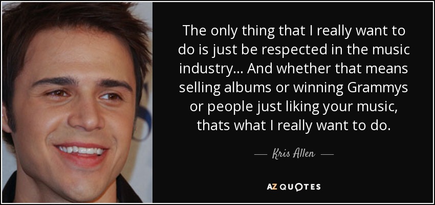 The only thing that I really want to do is just be respected in the music industry... And whether that means selling albums or winning Grammys or people just liking your music, thats what I really want to do. - Kris Allen