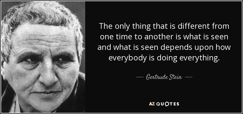 The only thing that is different from one time to another is what is seen and what is seen depends upon how everybody is doing everything. - Gertrude Stein