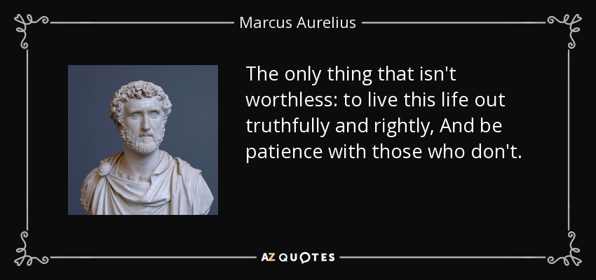 The only thing that isn't worthless: to live this life out truthfully and rightly, And be patience with those who don't. - Marcus Aurelius