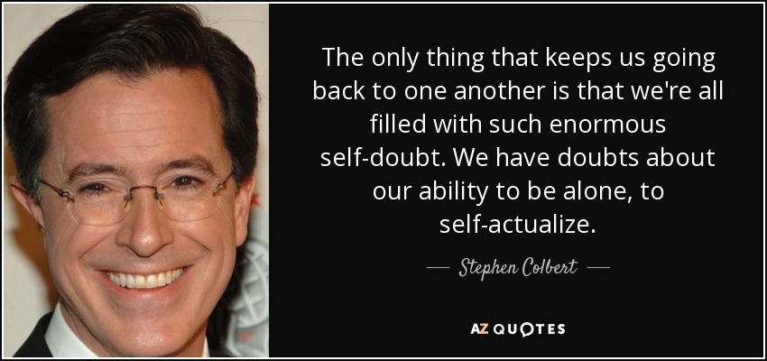 The only thing that keeps us going back to one another is that we're all filled with such enormous self-doubt. We have doubts about our ability to be alone, to self-actualize. - Stephen Colbert
