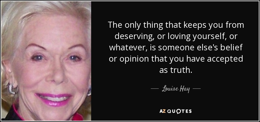 The only thing that keeps you from deserving, or loving yourself, or whatever, is someone else's belief or opinion that you have accepted as truth. - Louise Hay