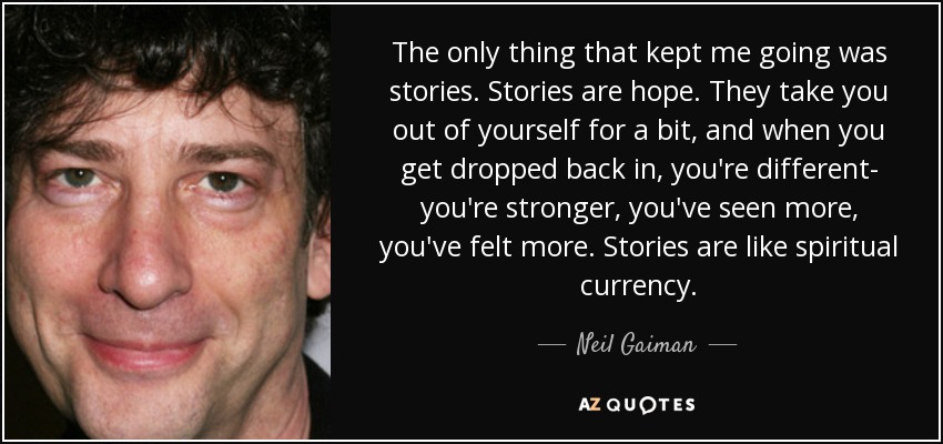 The only thing that kept me going was stories. Stories are hope. They take you out of yourself for a bit, and when you get dropped back in, you're different- you're stronger, you've seen more, you've felt more. Stories are like spiritual currency. - Neil Gaiman