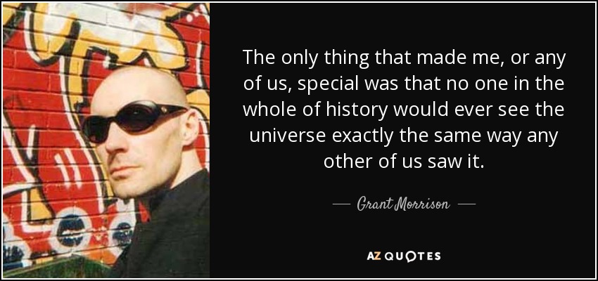 The only thing that made me, or any of us, special was that no one in the whole of history would ever see the universe exactly the same way any other of us saw it. - Grant Morrison