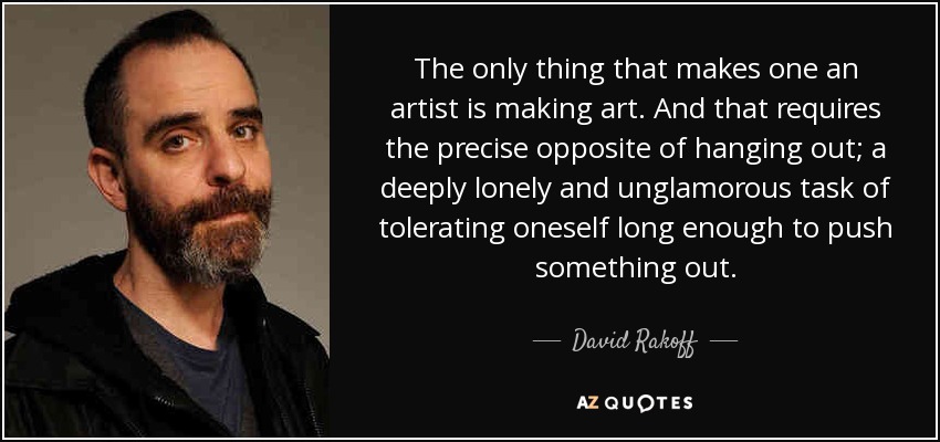 The only thing that makes one an artist is making art. And that requires the precise opposite of hanging out; a deeply lonely and unglamorous task of tolerating oneself long enough to push something out. - David Rakoff