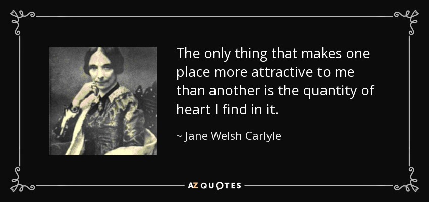 The only thing that makes one place more attractive to me than another is the quantity of heart I find in it. - Jane Welsh Carlyle