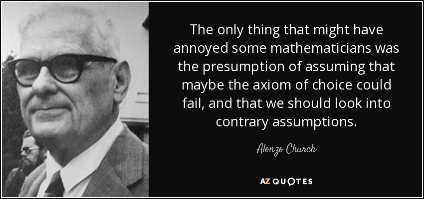 The only thing that might have annoyed some mathematicians was the presumption of assuming that maybe the axiom of choice could fail, and that we should look into contrary assumptions. - Alonzo Church