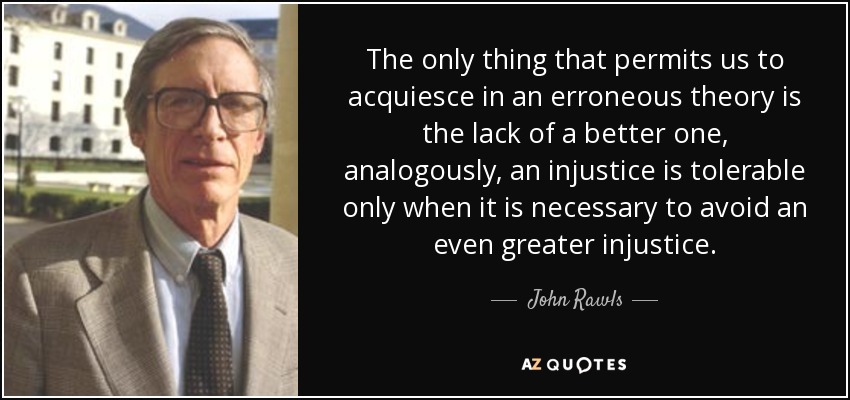 The only thing that permits us to acquiesce in an erroneous theory is the lack of a better one, analogously, an injustice is tolerable only when it is necessary to avoid an even greater injustice. - John Rawls