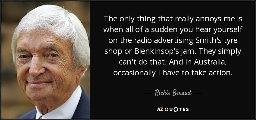 The only thing that really annoys me is when all of a sudden you hear yourself on the radio advertising Smith's tyre shop or Blenkinsop's jam. They simply can't do that. And in Australia, occasionally I have to take action. - Richie Benaud