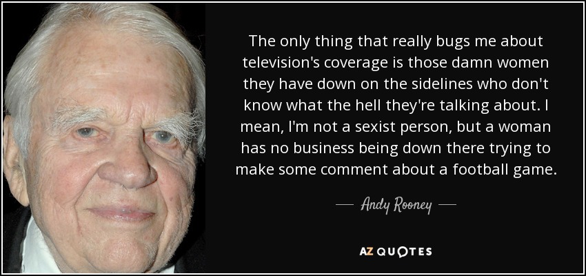 The only thing that really bugs me about television's coverage is those damn women they have down on the sidelines who don't know what the hell they're talking about. I mean, I'm not a sexist person, but a woman has no business being down there trying to make some comment about a football game. - Andy Rooney
