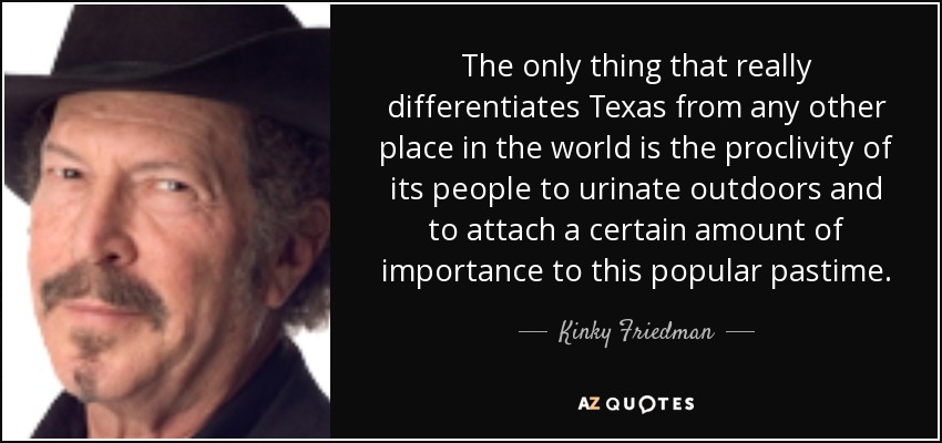 The only thing that really differentiates Texas from any other place in the world is the proclivity of its people to urinate outdoors and to attach a certain amount of importance to this popular pastime. - Kinky Friedman