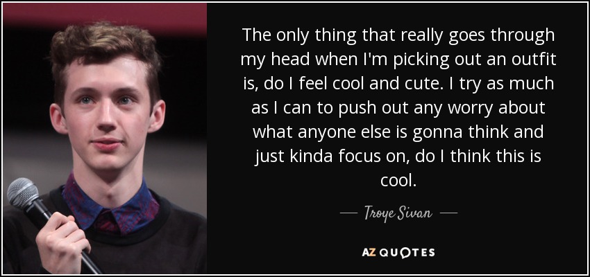 The only thing that really goes through my head when I'm picking out an outfit is, do I feel cool and cute. I try as much as I can to push out any worry about what anyone else is gonna think and just kinda focus on, do I think this is cool. - Troye Sivan