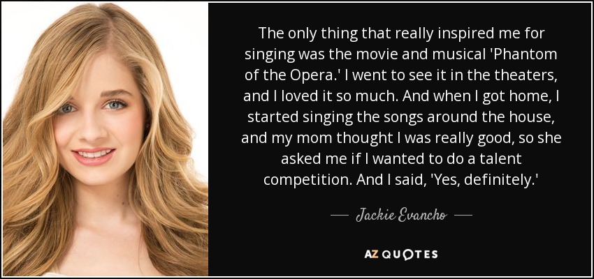 The only thing that really inspired me for singing was the movie and musical 'Phantom of the Opera.' I went to see it in the theaters, and I loved it so much. And when I got home, I started singing the songs around the house, and my mom thought I was really good, so she asked me if I wanted to do a talent competition. And I said, 'Yes, definitely.' - Jackie Evancho