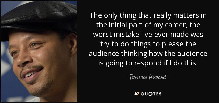 The only thing that really matters in the initial part of my career, the worst mistake I've ever made was try to do things to please the audience thinking how the audience is going to respond if I do this. - Terrence Howard