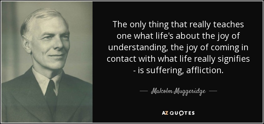The only thing that really teaches one what life's about the joy of understanding, the joy of coming in contact with what life really signifies - is suffering, affliction. - Malcolm Muggeridge