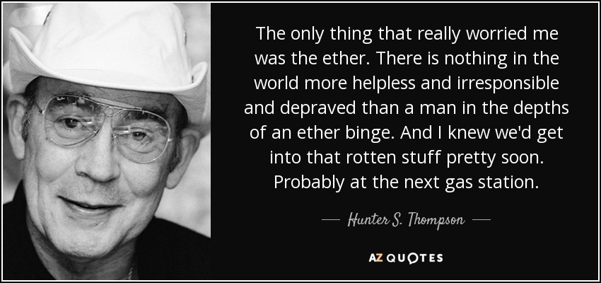 The only thing that really worried me was the ether. There is nothing in the world more helpless and irresponsible and depraved than a man in the depths of an ether binge. And I knew we'd get into that rotten stuff pretty soon. Probably at the next gas station. - Hunter S. Thompson