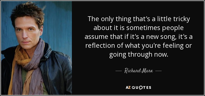 The only thing that's a little tricky about it is sometimes people assume that if it's a new song, it's a reflection of what you're feeling or going through now. - Richard Marx