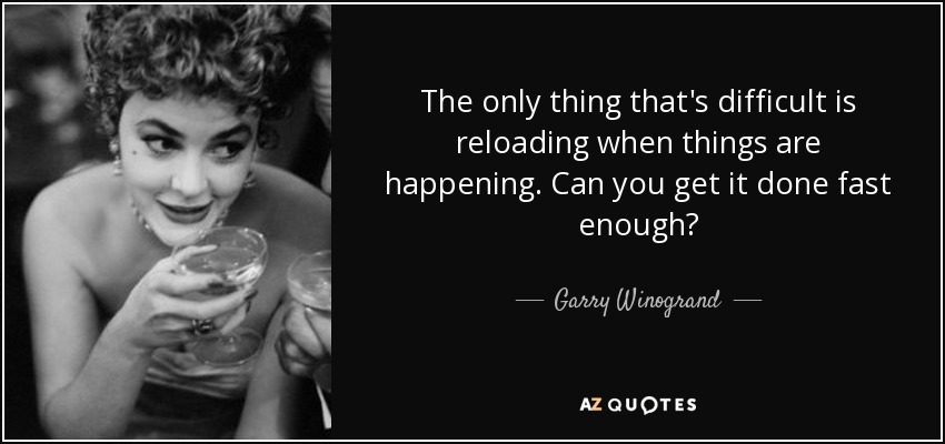 The only thing that's difficult is reloading when things are happening. Can you get it done fast enough? - Garry Winogrand