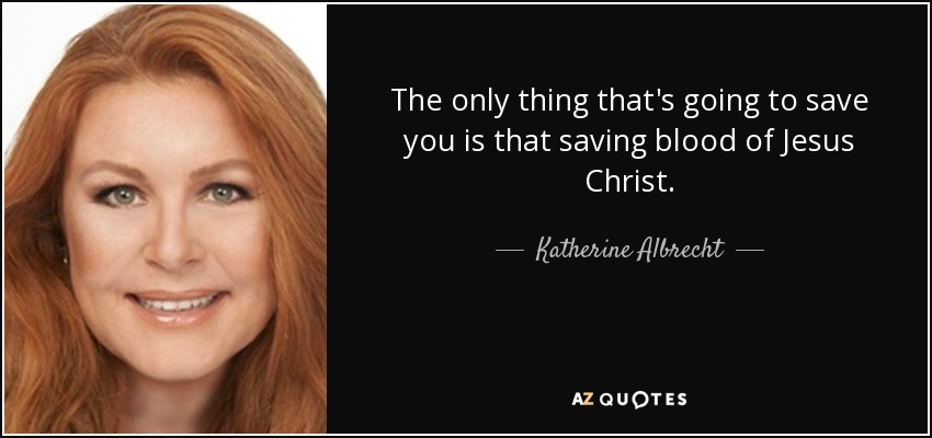 The only thing that's going to save you is that saving blood of Jesus Christ. - Katherine Albrecht