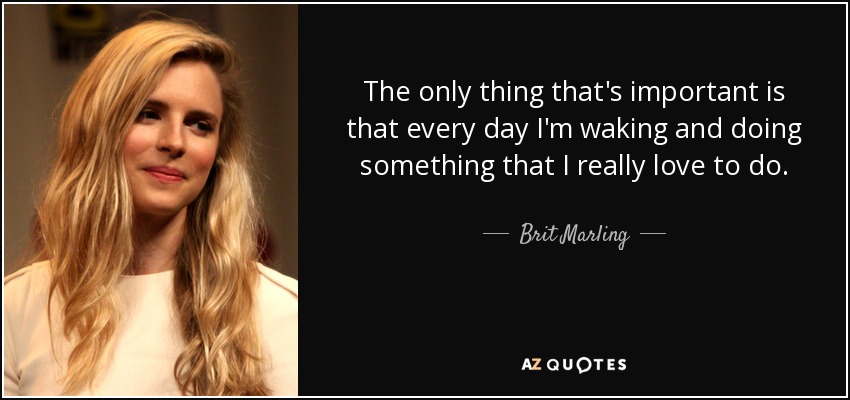 The only thing that's important is that every day I'm waking and doing something that I really love to do. - Brit Marling