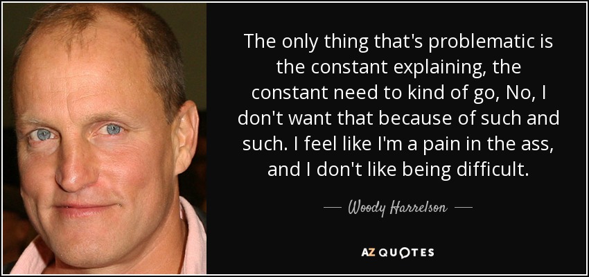 The only thing that's problematic is the constant explaining, the constant need to kind of go, No, I don't want that because of such and such. I feel like I'm a pain in the ass, and I don't like being difficult. - Woody Harrelson