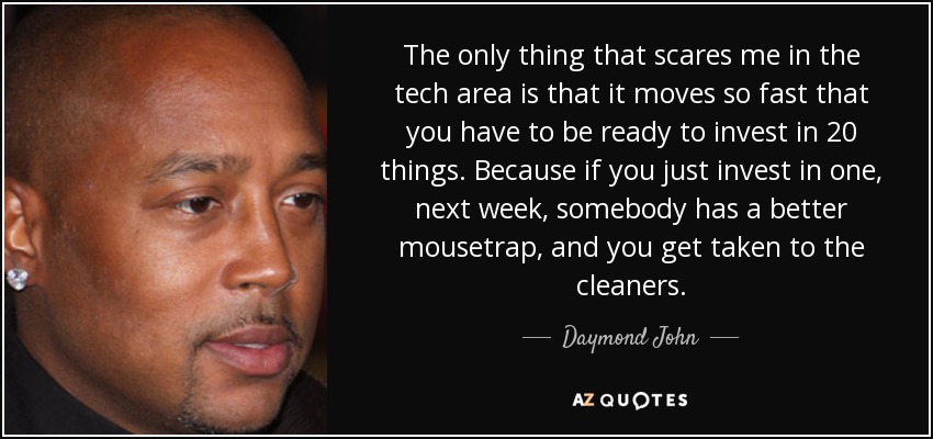 The only thing that scares me in the tech area is that it moves so fast that you have to be ready to invest in 20 things. Because if you just invest in one, next week, somebody has a better mousetrap, and you get taken to the cleaners. - Daymond John