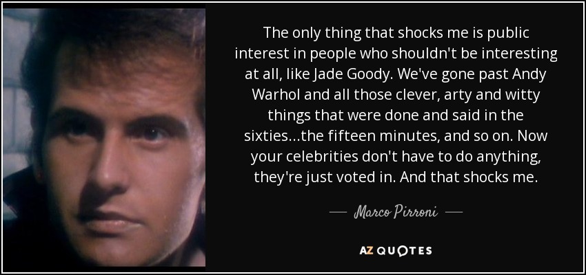 The only thing that shocks me is public interest in people who shouldn't be interesting at all, like Jade Goody. We've gone past Andy Warhol and all those clever, arty and witty things that were done and said in the sixties...the fifteen minutes, and so on. Now your celebrities don't have to do anything, they're just voted in. And that shocks me. - Marco Pirroni