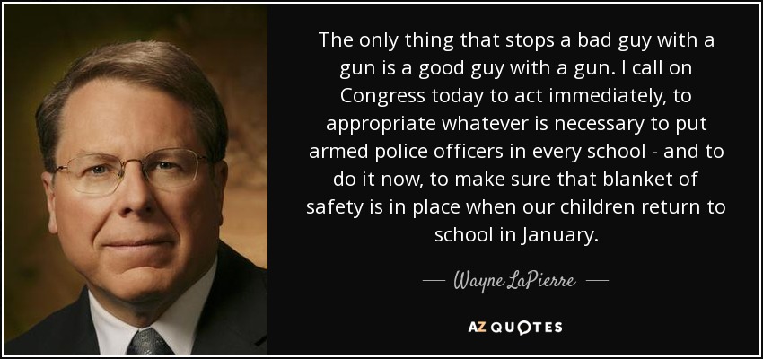 The only thing that stops a bad guy with a gun is a good guy with a gun. I call on Congress today to act immediately, to appropriate whatever is necessary to put armed police officers in every school - and to do it now, to make sure that blanket of safety is in place when our children return to school in January. - Wayne LaPierre