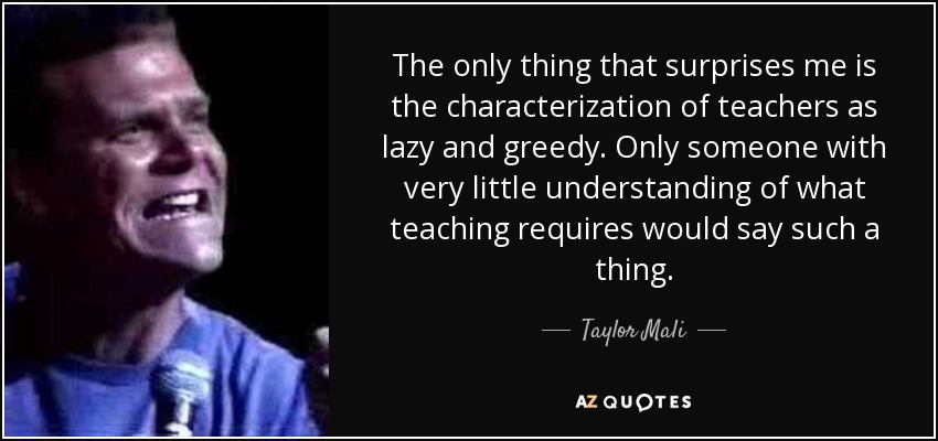 The only thing that surprises me is the characterization of teachers as lazy and greedy. Only someone with very little understanding of what teaching requires would say such a thing. - Taylor Mali
