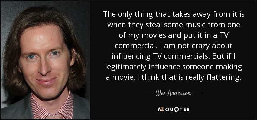 The only thing that takes away from it is when they steal some music from one of my movies and put it in a TV commercial. I am not crazy about influencing TV commercials. But if I legitimately influence someone making a movie, I think that is really flattering. - Wes Anderson