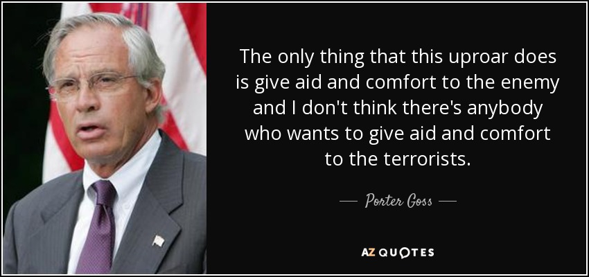 The only thing that this uproar does is give aid and comfort to the enemy and I don't think there's anybody who wants to give aid and comfort to the terrorists. - Porter Goss