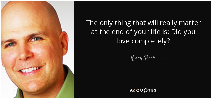 The only thing that will really matter at the end of your life is: Did you love completely? - Kerry Shook